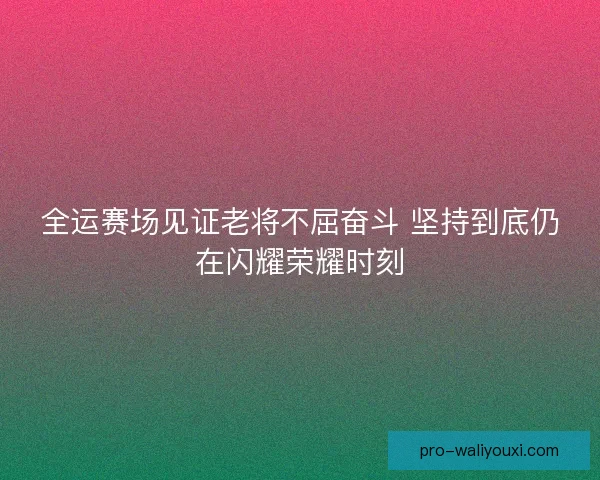 全运赛场见证老将不屈奋斗 坚持到底仍在闪耀荣耀时刻 全运赛场见证老将不屈奋斗 坚持到底仍在闪耀荣耀时刻