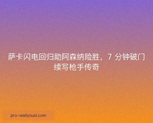 萨卡闪电回归助阿森纳险胜,7 分钟破门续写枪手传奇 萨卡闪电回归助阿森纳险胜,7 分钟破门续写枪手传奇