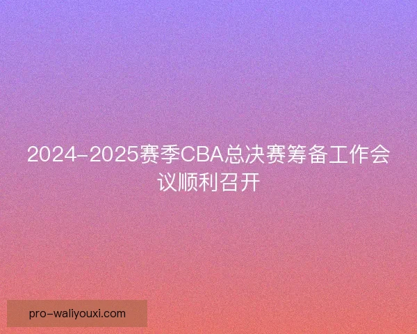 2024-2025赛季CBA总决赛筹备工作会议顺利召开 2024-2025赛季CBA总决赛筹备工作会议顺利召开