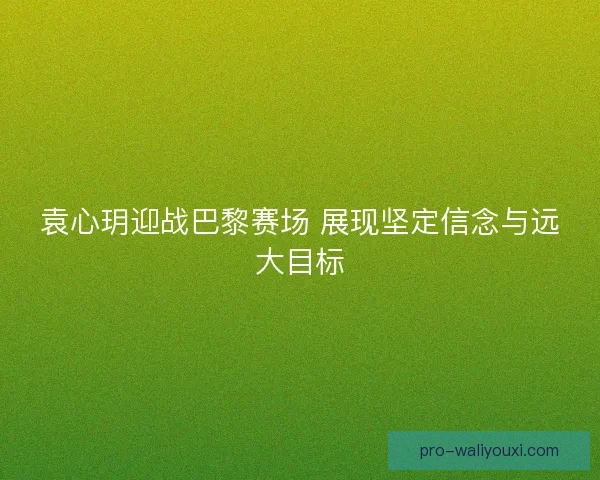 袁心玥迎战巴黎赛场 展现坚定信念与远大目标 袁心玥迎战巴黎赛场 展现坚定信念与远大目标