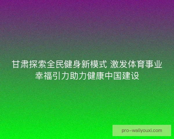 甘肃探索全民健身新模式 激发体育事业幸福引力助力健康中国建设