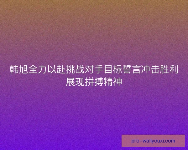 韩旭全力以赴挑战对手目标誓言冲击胜利展现拼搏精神