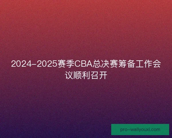 2024-2025赛季CBA总决赛筹备工作会议顺利召开